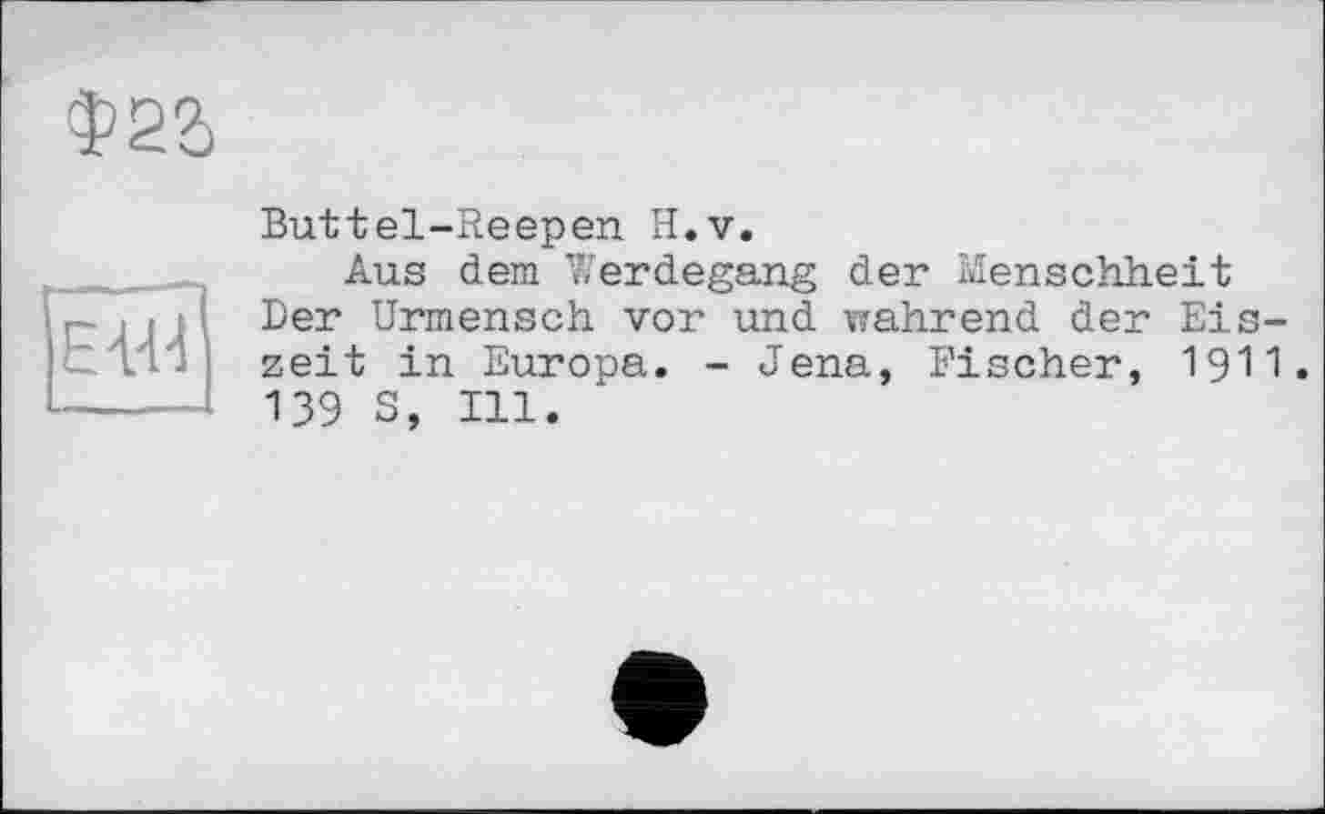 ﻿Ф21
EVH
Buttel-Reepen H.v.
Aus dem Werdegang der Menschheit Der Urmensch vor und wahrend der Eiszeit in Europa. - Jena, Fischer, igi1. 139 S, Ill.